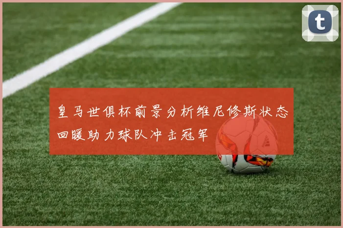 皇马世俱杯前景分析维尼修斯状态回暖助力球队冲击冠军