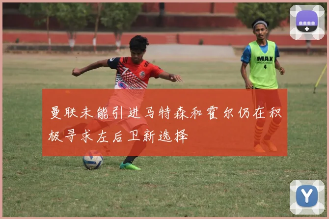 曼联未能引进马特森和霍尔仍在积极寻求左后卫新选择