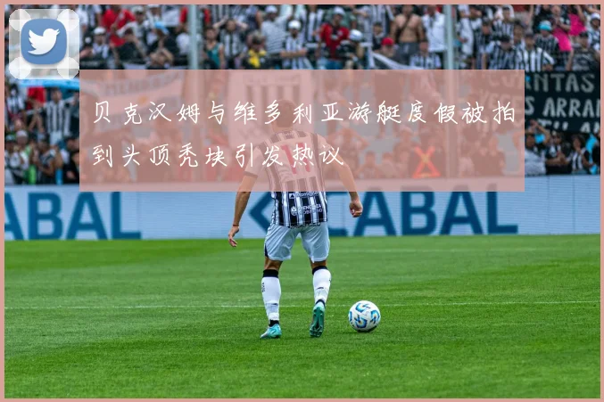 贝克汉姆与维多利亚游艇度假被拍到头顶秃块引发热议