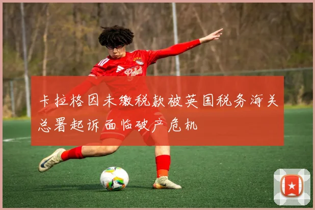 卡拉格因未缴税款被英国税务海关总署起诉面临破产危机