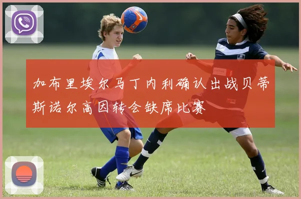 加布里埃尔马丁内利确认出战贝蒂斯诺尔高因转会缺席比赛